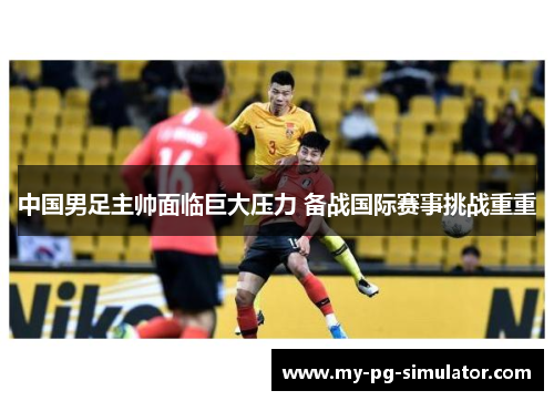 中国男足主帅面临巨大压力 备战国际赛事挑战重重