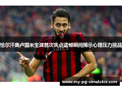 恰尔汗奥卢国米生涯首次失点遗憾瞬间揭示心理压力挑战 恰尔汗奥卢国米生涯首次失点遗憾瞬间揭示心理压力挑战