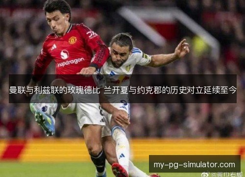 曼联与利兹联的玫瑰德比 兰开夏与约克郡的历史对立延续至今